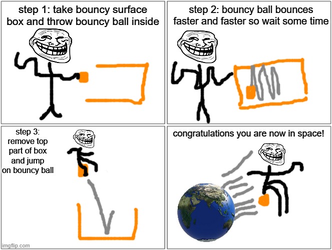 Blank Comic Panel 2x2 | step 1: take bouncy surface box and throw bouncy ball inside; step 2: bouncy ball bounces faster and faster so wait some time; step 3: remove top part of box and jump on bouncy ball; congratulations you are now in space! | image tagged in memes,blank comic panel 2x2 | made w/ Imgflip meme maker