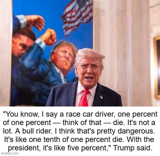 DJT Statement on Percentage of Presidential Deaths | "You know, I say a race car driver, one percent

of one percent — think of that — die. It's not a 

lot. A bull rider. I think that's pretty dangerous. 

It's like one tenth of one percent die. With the 

president, it's like five percent," Trump said. | image tagged in dangerous,job,assassination chain,donald trump,now this looks like a job for me,brave | made w/ Imgflip meme maker