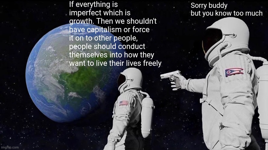 We need a system that is imperfect and capitalism tries to be perfect and there's no room for growth to change | If everything is imperfect which is growth. Then we shouldn't have capitalism or force it on to other people, people should conduct themselves into how they want to live their lives freely; Sorry buddy but you know too much | image tagged in memes,always has been,economy,philosophy | made w/ Imgflip meme maker