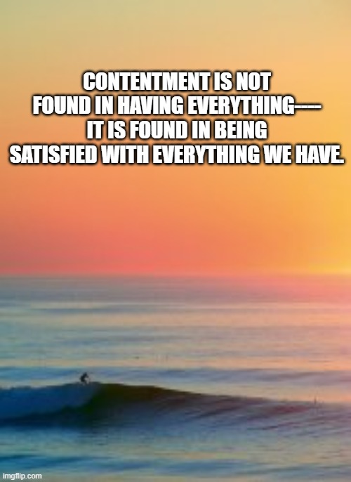 contentment | CONTENTMENT IS NOT FOUND IN HAVING EVERYTHING----
IT IS FOUND IN BEING SATISFIED WITH EVERYTHING WE HAVE. | image tagged in content,satisfied,peace | made w/ Imgflip meme maker