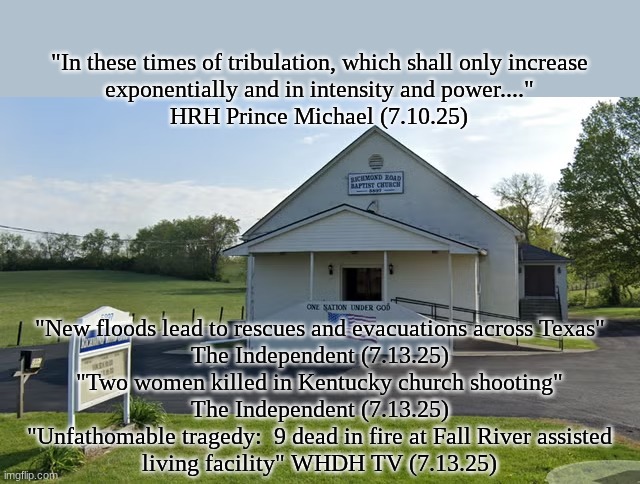 "...Those we should be protecting the most, the children, the elderly and the disabled"  Prince Michael (6.2025) | "In these times of tribulation, which shall only increase
exponentially and in intensity and power...."
HRH Prince Michael (7.10.25); "New floods lead to rescues and evacuations across Texas"
The Independent (7.13.25)
"Two women killed in Kentucky church shooting"
The Independent (7.13.25)
"Unfathomable tragedy:  9 dead in fire at Fall River assisted
living facility" WHDH TV (7.13.25) | image tagged in the scroll of truth | made w/ Imgflip meme maker