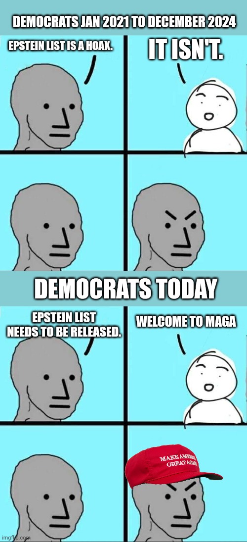 Trump things MAGA is about him.  It's not.  It's US. | DEMOCRATS JAN 2021 TO DECEMBER 2024; IT ISN'T. EPSTEIN LIST IS A HOAX. DEMOCRATS TODAY; WELCOME TO MAGA; EPSTEIN LIST NEEDS TO BE RELEASED. | image tagged in npc meme,epstein,politics lol | made w/ Imgflip meme maker