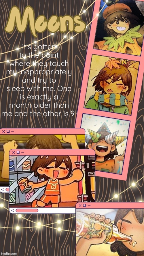 moons kel temp | it's gotten to the point where they touch my inappropriately and try to sleep with me. One is exactly a month older than me and the other is 9 | image tagged in moons kel temp | made w/ Imgflip meme maker