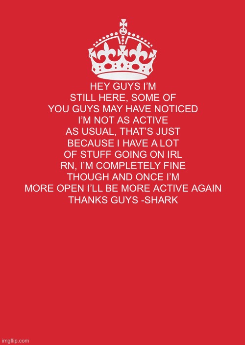 Stay at 150 followers | HEY GUYS I’M STILL HERE, SOME OF YOU GUYS MAY HAVE NOTICED I’M NOT AS ACTIVE AS USUAL, THAT’S JUST BECAUSE I HAVE A LOT OF STUFF GOING ON IRL RN, I’M COMPLETELY FINE THOUGH AND ONCE I’M MORE OPEN I’LL BE MORE ACTIVE AGAIN
THANKS GUYS -SHARK | image tagged in memes,keep calm and carry on red | made w/ Imgflip meme maker