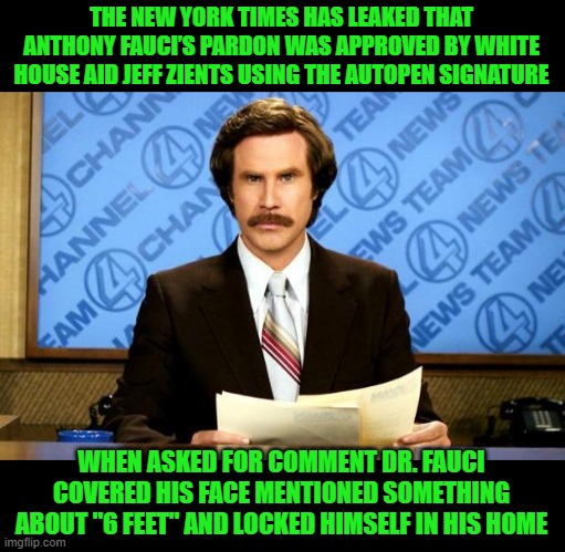BREAKING NEWS | THE NEW YORK TIMES HAS LEAKED THAT ANTHONY FAUCI’S PARDON WAS APPROVED BY WHITE HOUSE AID JEFF ZIENTS USING THE AUTOPEN SIGNATURE; WHEN ASKED FOR COMMENT DR. FAUCI COVERED HIS FACE MENTIONED SOMETHING ABOUT "6 FEET" AND LOCKED HIMSELF IN HIS HOME | image tagged in breaking news | made w/ Imgflip meme maker