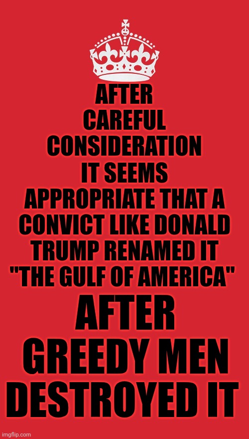 The Gulf Of Mexico Was A Beautiful Place Until Greed Destroyed It.  So Maybe It Should Be Renamed After Those Who Destroyed It | AFTER CAREFUL CONSIDERATION; IT SEEMS APPROPRIATE THAT A CONVICT LIKE DONALD TRUMP RENAMED IT "THE GULF OF AMERICA"; AFTER GREEDY MEN DESTROYED IT | image tagged in memes,keep calm and carry on red,maga,nazis,trump is a convicted rapist,the gulf of mexico | made w/ Imgflip meme maker