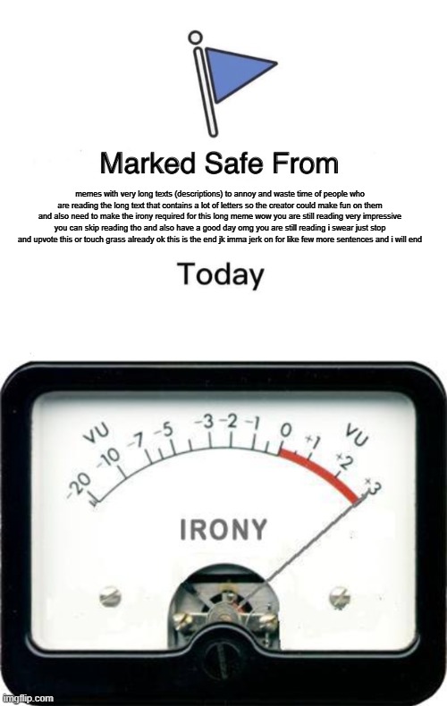irony moment also sorry for not uploading for a while | memes with very long texts (descriptions) to annoy and waste time of people who are reading the long text that contains a lot of letters so the creator could make fun on them and also need to make the irony required for this long meme wow you are still reading very impressive you can skip reading tho and also have a good day omg you are still reading i swear just stop and upvote this or touch grass already ok this is the end jk imma jerk on for like few more sentences and i will end | image tagged in memes,marked safe from,irony meter | made w/ Imgflip meme maker