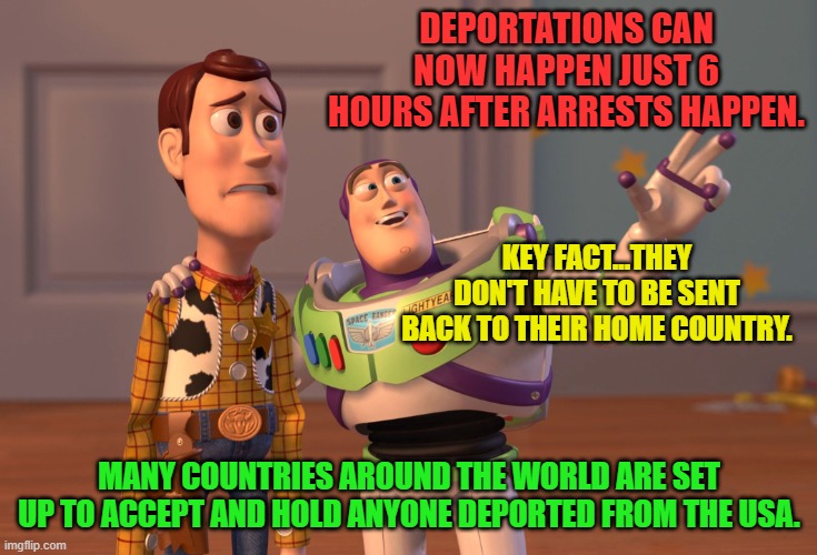 X, X Everywhere | DEPORTATIONS CAN NOW HAPPEN JUST 6 HOURS AFTER ARRESTS HAPPEN. KEY FACT...THEY DON'T HAVE TO BE SENT BACK TO THEIR HOME COUNTRY. MANY COUNTRIES AROUND THE WORLD ARE SET UP TO ACCEPT AND HOLD ANYONE DEPORTED FROM THE USA. | image tagged in memes,x x everywhere | made w/ Imgflip meme maker