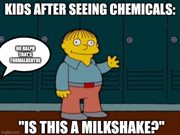 Kids after seeing chemicals | KIDS AFTER SEEING CHEMICALS:; NO RALPH THAT'S FORMALDEHYDE; "IS THIS A MILKSHAKE?" | image tagged in ralph wiggum | made w/ Imgflip meme maker