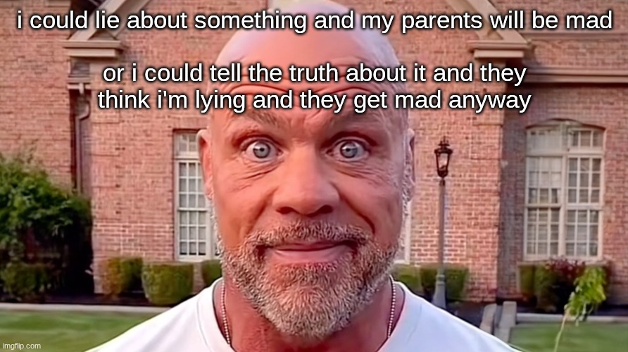 Kurt Angle Stare | i could lie about something and my parents will be mad
 
or i could tell the truth about it and they think i'm lying and they get mad anyway | image tagged in kurt angle stare | made w/ Imgflip meme maker