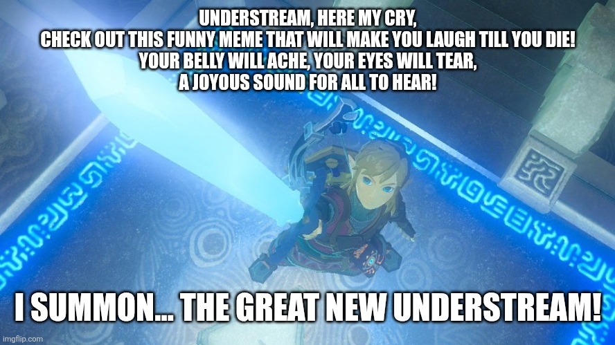 Link putting the master sword in the air | UNDERSTREAM, HERE MY CRY,
CHECK OUT THIS FUNNY MEME THAT WILL MAKE YOU LAUGH TILL YOU DIE!
YOUR BELLY WILL ACHE, YOUR EYES WILL TEAR,
A JOYOUS SOUND FOR ALL TO HEAR! I SUMMON... THE GREAT NEW UNDERSTREAM! | image tagged in link putting the master sword in the air | made w/ Imgflip meme maker