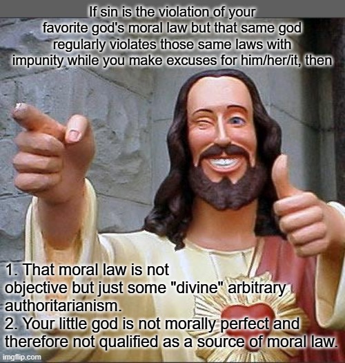 The concept of "sin" depends on the acceptance of specific religious doctrines and is not universally objective. | If sin is the violation of your favorite god's moral law but that same god regularly violates those same laws with impunity while you make excuses for him/her/it, then; 1. That moral law is not objective but just some "divine" arbitrary authoritarianism.
2. Your little god is not morally perfect and therefore not qualified as a source of moral law. | image tagged in memes,buddy christ,atheist,atheism,sin is a human construct | made w/ Imgflip meme maker