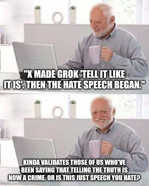 It's so hard to tell what's what these days. But I guess that's the whole point. | "X MADE GROK 'TELL IT LIKE IT IS'. THEN THE HATE SPEECH BEGAN."; KINDA VALIDATES THOSE OF US WHO'VE BEEN SAYING THAT TELLING THE TRUTH IS NOW A CRIME. OR IS THIS JUST SPEECH YOU HATE? | image tagged in memes,hide the pain harold | made w/ Imgflip meme maker