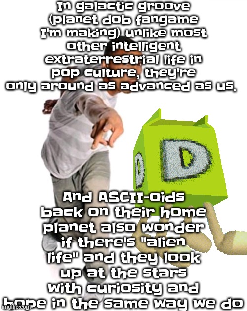 Think fast | In galactic groove (planet dob fangame I'm making) unlike most other intelligent extraterrestrial life in pop culture, they're only around as advanced as us. And ASCII-oids back on their home planet also wonder if there's "alien life" and they look up at the stars with curiosity and hope in the same way we do | image tagged in think fast | made w/ Imgflip meme maker