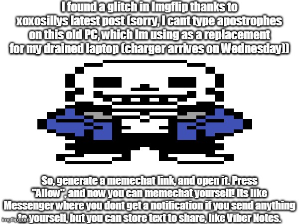 Credits to xoxosilly for finding this glitch! Heres an explanation: | I found a glitch in Imgflip thanks to xoxosillys latest post (sorry, I cant type apostrophes on this old PC, which Im using as a replacement for my drained laptop (charger arrives on Wednesday)); So, generate a memechat link, and open it. Press "Allow", and now you can memechat yourself! Its like Messenger where you dont get a notification if you send anything to yourself, but you can store text to share, like Viber Notes. | image tagged in sans of topic,xoxosilly,glitch | made w/ Imgflip meme maker