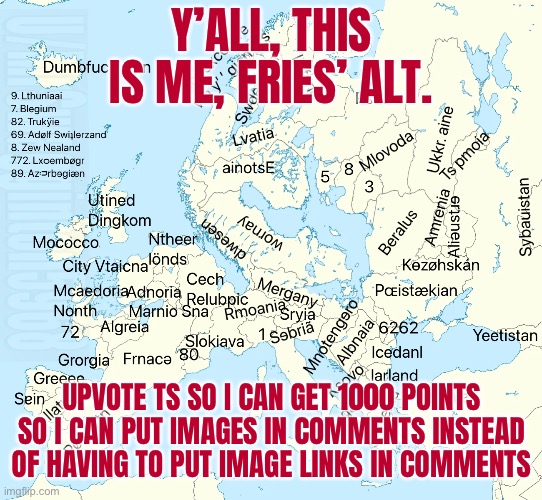 Map of eurWTF | Y’ALL, THIS IS ME, FRIES’ ALT. UPVOTE TS SO I CAN GET 1000 POINTS SO I CAN PUT IMAGES IN COMMENTS INSTEAD OF HAVING TO PUT IMAGE LINKS IN COMMENTS | image tagged in map of eurwtf | made w/ Imgflip meme maker