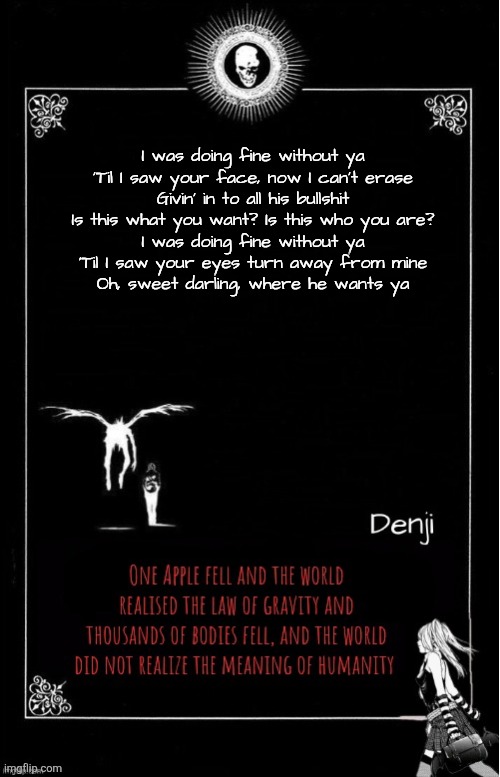 Denji's announcement template | I was doing fine without ya
'Til I saw your face, now I can't erase
Givin' in to all his bullshit
Is this what you want? Is this who you are?
I was doing fine without ya
'Til I saw your eyes turn away from mine
Oh, sweet darling, where he wants ya | image tagged in denji's announcement template | made w/ Imgflip meme maker