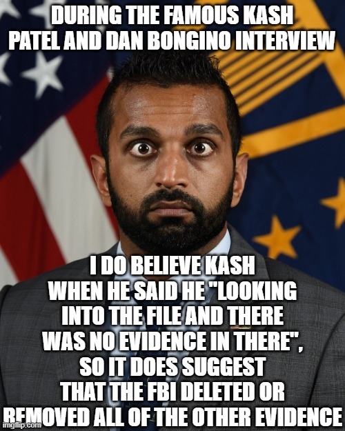 Sweaty Kash Patel | DURING THE FAMOUS KASH PATEL AND DAN BONGINO INTERVIEW; I DO BELIEVE KASH WHEN HE SAID HE "LOOKING INTO THE FILE AND THERE WAS NO EVIDENCE IN THERE", SO IT DOES SUGGEST THAT THE FBI DELETED OR REMOVED ALL OF THE OTHER EVIDENCE | image tagged in sweaty kash patel | made w/ Imgflip meme maker
