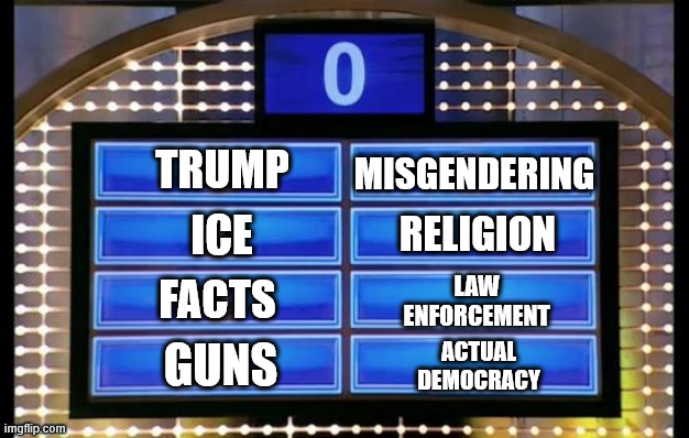 family feud | TRUMP ICE FACTS GUNS MISGENDERING RELIGION LAW ENFORCEMENT ACTUAL DEMOCRACY | image tagged in family feud | made w/ Imgflip meme maker