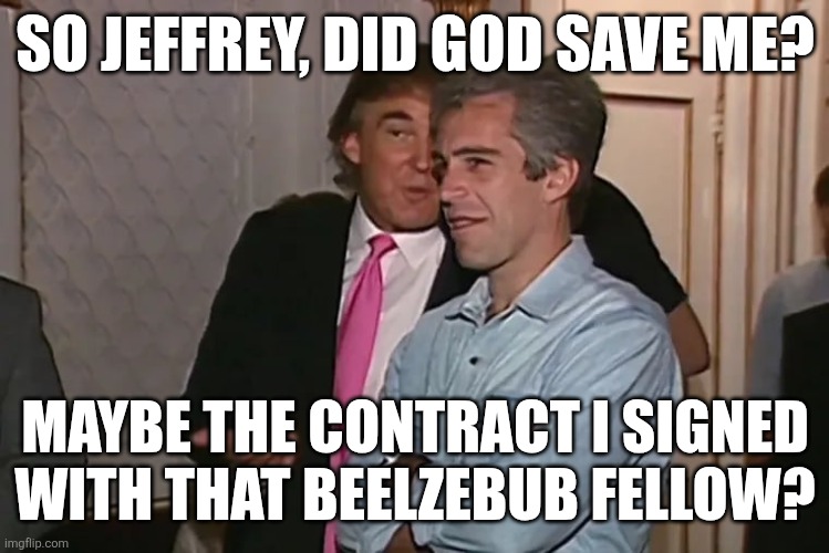 Trump and his 15-year business partner, Jeffrey Epstein. | SO JEFFREY, DID GOD SAVE ME? MAYBE THE CONTRACT I SIGNED WITH THAT BEELZEBUB FELLOW? | image tagged in trump and his 15-year business partner jeffrey epstein | made w/ Imgflip meme maker