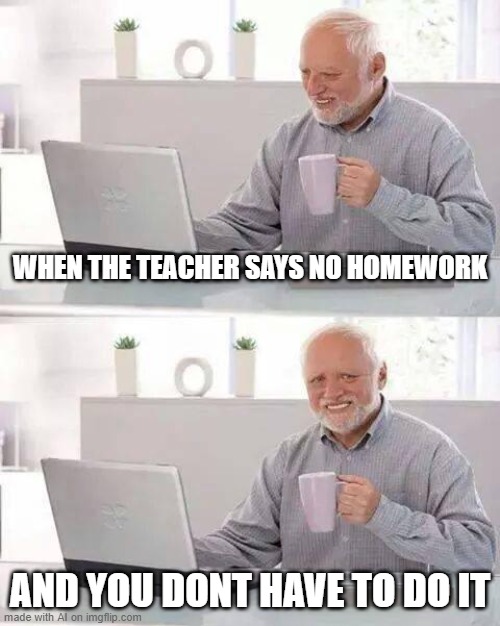 No Homework | WHEN THE TEACHER SAYS NO HOMEWORK; AND YOU DONT HAVE TO DO IT | image tagged in memes,hide the pain harold | made w/ Imgflip meme maker