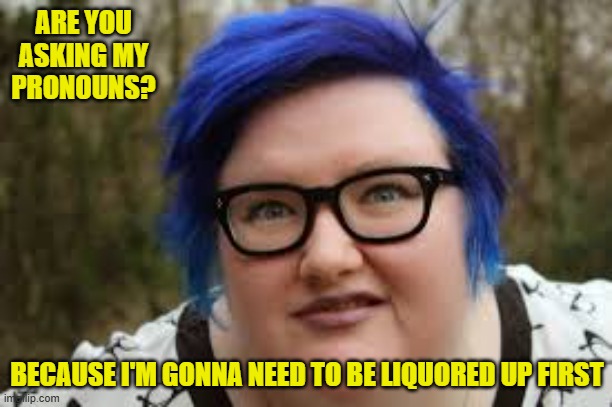 400 lb blue haired ham planet | ARE YOU ASKING MY PRONOUNS? BECAUSE I'M GONNA NEED TO BE LIQUORED UP FIRST | image tagged in 400 lb blue haired ham planet | made w/ Imgflip meme maker