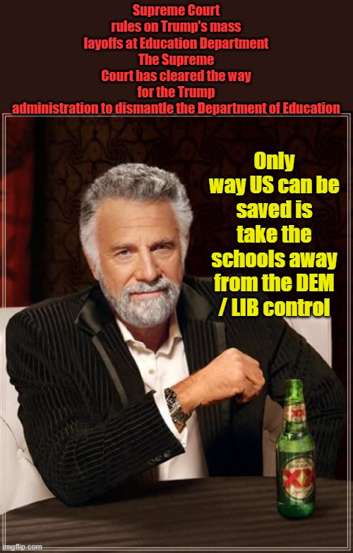 GREAT NEWS | Supreme Court rules on Trump's mass layoffs at Education Department
The Supreme Court has cleared the way for the Trump administration to dismantle the Department of Education; Only way US can be saved is take the schools away from the DEM / LIB control | image tagged in memes,the most interesting man in the world | made w/ Imgflip meme maker
