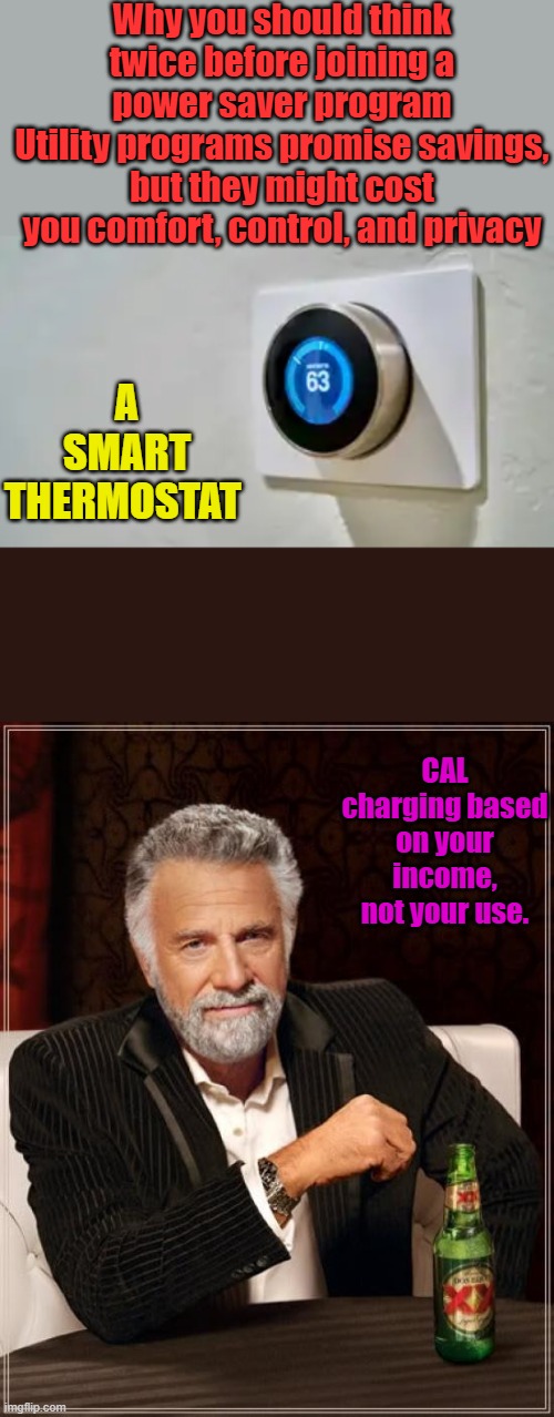 DEM based equality | Why you should think twice before joining a power saver program
Utility programs promise savings, but they might cost you comfort, control, and privacy; A SMART THERMOSTAT; CAL charging based on your income, not your use. | image tagged in memes,the most interesting man in the world | made w/ Imgflip meme maker