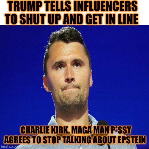 Trump forcing influencers to shut up about Epstein. Infuriating maga further to the edge. Trump backfire spectacular | TRUMP TELLS INFLUENCERS TO SHUT UP AND GET IN LINE; CHARLIE KIRK, MAGA MAN P*SSY

AGREES TO STOP TALKING ABOUT EPSTEIN | image tagged in trump,maga,influencers,shut up,backfire,anger | made w/ Imgflip meme maker
