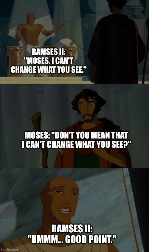 Moses makes a countering point to Rameses II | RAMSES II: "MOSES, I CAN'T CHANGE WHAT YOU SEE."; MOSES: "DON'T YOU MEAN THAT I CAN'T CHANGE WHAT YOU SEE?"; RAMSES II: "HMMM... GOOD POINT." | image tagged in moses,pharaoh,funny memes,dreamworks,the prince of egypt memes | made w/ Imgflip meme maker