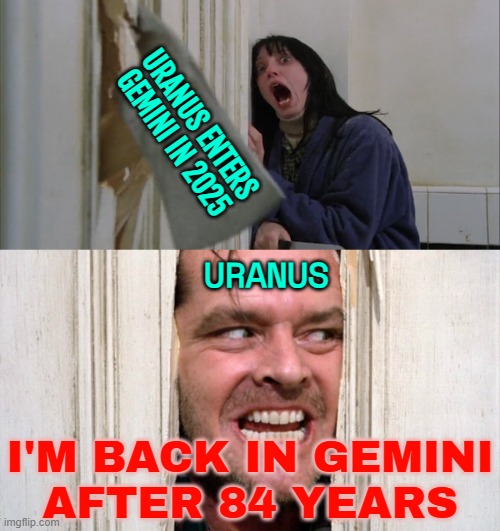I'm Back In Gemini After 84 Years | URANUS ENTERS GEMINI IN 2025; URANUS; I'M BACK IN GEMINI
AFTER 84 YEARS | image tagged in jack torrance axe shining,uranus,astrology,prophecy,zodiac signs,civil war | made w/ Imgflip meme maker