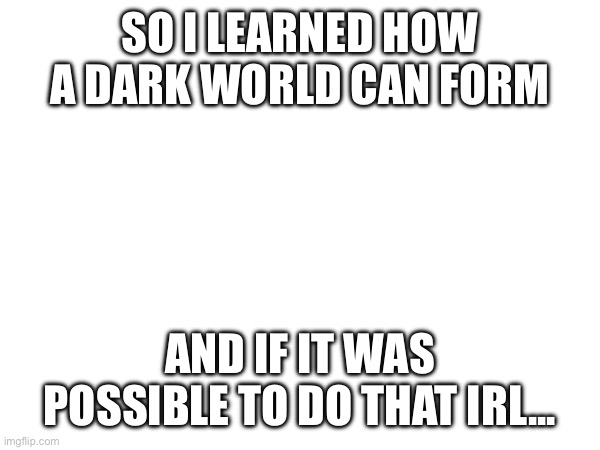 My Imagination, my Characters... | SO I LEARNED HOW A DARK WORLD CAN FORM; AND IF IT WAS POSSIBLE TO DO THAT IRL... | image tagged in honestly we'd destroy the world fast if it was possible | made w/ Imgflip meme maker