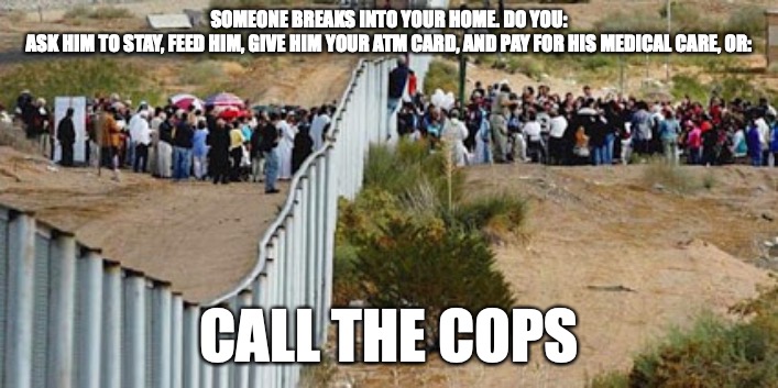 border invasion | SOMEONE BREAKS INTO YOUR HOME. DO YOU:

ASK HIM TO STAY, FEED HIM, GIVE HIM YOUR ATM CARD, AND PAY FOR HIS MEDICAL CARE, OR:; CALL THE COPS | image tagged in border invasion | made w/ Imgflip meme maker