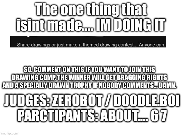 DRRRAAAWWIIINNNGG COOOMMMPPPIIITTIIIITTOOOONN (look or dont look at tags) | The one thing that isint made…. IM DOING IT; SO. COMMENT ON THIS IF YOU WANT TO JOIN THIS DRAWING COMP. THE WINNER WILL GET BRAGGING RIGHTS AND A SPECIALLY DRAWN TROPHY IF NOBODY COMMENTS… DAMN. JUDGES: ZEROBOT / DOODLE.BOI
PARCTIPANTS: ABOUT…. 6 7 | image tagged in compititon,pls join,im desperate,pllleeeeeassee,preeeetttyy pleeeaaaseee,with a cherry on tooppp | made w/ Imgflip meme maker