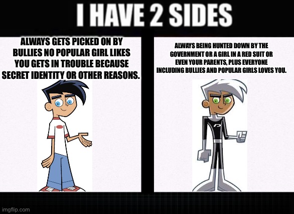 Danny Phantoms two sides of evil | ALWAYS BEING HUNTED DOWN BY THE GOVERNMENT OR A GIRL IN A RED SUIT OR EVEN YOUR PARENTS, PLUS EVERYONE INCLUDING BULLIES AND POPULAR GIRLS LOVES YOU. ALWAYS GETS PICKED ON BY BULLIES NO POPULAR GIRL LIKES YOU GETS IN TROUBLE BECAUSE SECRET IDENTITY OR OTHER REASONS. | image tagged in i have two sides,danny phantom,nickelodeon | made w/ Imgflip meme maker