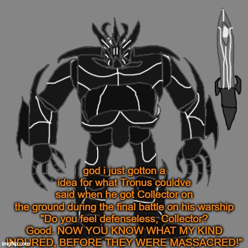 whoever gets the referance are goats | god i just gotton a idea for what Tronus couldve said when he got Collector on the ground during the final battle on his warship

"Do you feel defenseless, Collector? Good. NOW YOU KNOW WHAT MY KIND INDURED, BEFORE THEY WERE MASSACRED!" | image tagged in tronus | made w/ Imgflip meme maker