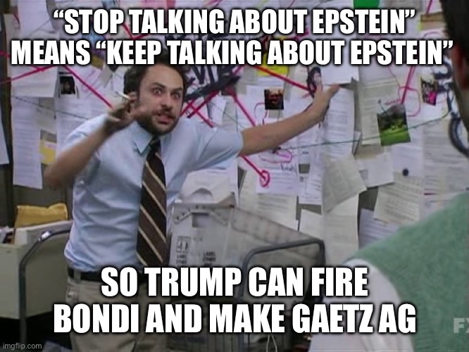 Charlie Conspiracy (Always Sunny in Philidelphia) | “STOP TALKING ABOUT EPSTEIN” MEANS “KEEP TALKING ABOUT EPSTEIN”; SO TRUMP CAN FIRE BONDI AND MAKE GAETZ AG | image tagged in charlie conspiracy always sunny in philidelphia | made w/ Imgflip meme maker