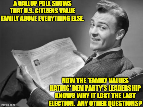 Not exactly code-breaker level difficulty stuff, is it? | A GALLUP POLL SHOWS THAT U.S. CITIZENS VALUE FAMILY ABOVE EVERYTHING ELSE. NOW THE 'FAMILY VALUES HATING' DEM PARTY'S LEADERSHIP KNOWS WHY IT LOST THE LAST ELECTION.  ANY OTHER QUESTIONS? | image tagged in 50's newspaper | made w/ Imgflip meme maker