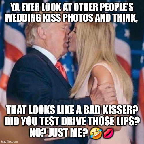 trump kisses ivanka | YA EVER LOOK AT OTHER PEOPLE’S WEDDING KISS PHOTOS AND THINK, THAT LOOKS LIKE A BAD KISSER? 
DID YOU TEST DRIVE THOSE LIPS?
NO? JUST ME? 🤣💋 | image tagged in trump kisses ivanka | made w/ Imgflip meme maker