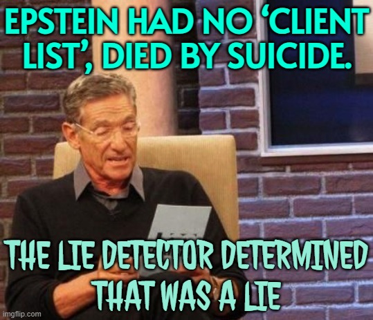 Epstein Had No ‘Client List’, Died By Suicide. | EPSTEIN HAD NO ‘CLIENT LIST’, DIED BY SUICIDE. THE LIE DETECTOR DETERMINED
THAT WAS A LIE | image tagged in maury povich that was a lie,epstein,jeffrey epstein,suicide,evil government,pedophiles | made w/ Imgflip meme maker