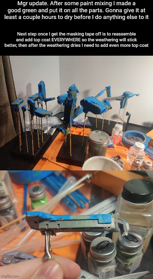 Masking tape, top coat, paint, remove masking tape, more top coat, weathering, top coat AGAIN, done | Mgr update. After some paint mixing I made a good green and put it on all the parts. Gonna give it at least a couple hours to dry before I do anything else to it; Next step once I get the masking tape off is to reassemble and add top coat EVERYWHERE so the weathering will stick better, then after the weathering dries I need to add even more top coat | made w/ Imgflip meme maker
