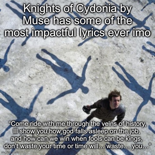 Also can we appreciate how good of an album cover Absolution has | Knights of Cydonia by Muse has some of the most impactful lyrics ever imo; “Come ride with me through the veins of history,
Ill show you how god falls asleep on the job, 
and how can we win when fools can be kings, 
don’t waste your time or time will… waste… you…” | made w/ Imgflip meme maker