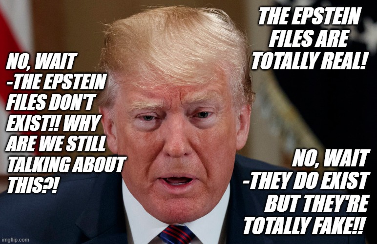 Epstein knew kiddie-diddlers don't survive in general pop... and it sure seems like Donny does too. | THE EPSTEIN FILES ARE TOTALLY REAL! NO, WAIT 
-THE EPSTEIN
FILES DON'T
EXIST!! WHY
ARE WE STILL
TALKING ABOUT
THIS?! NO, WAIT
-THEY DO EXIST
BUT THEY'RE TOTALLY FAKE!! | image tagged in trump scared frightened in tears,epstein,client list,look out,incoming,poopstorm | made w/ Imgflip meme maker