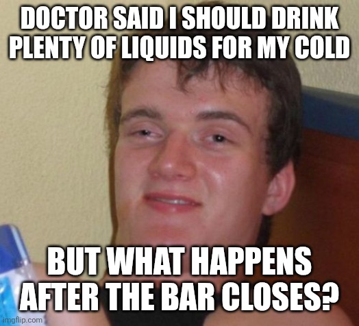 10 Guy | DOCTOR SAID I SHOULD DRINK PLENTY OF LIQUIDS FOR MY COLD; BUT WHAT HAPPENS AFTER THE BAR CLOSES? | image tagged in memes,10 guy | made w/ Imgflip meme maker