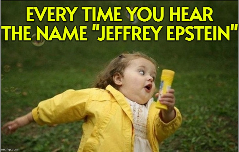 Every Time You Hear The Name "Jeffrey Epstein" | EVERY TIME YOU HEAR
THE NAME "JEFFREY EPSTEIN" | image tagged in little girl running away,jeffrey epstein,donald trump small brain,make america great again,pedophile,evil government | made w/ Imgflip meme maker