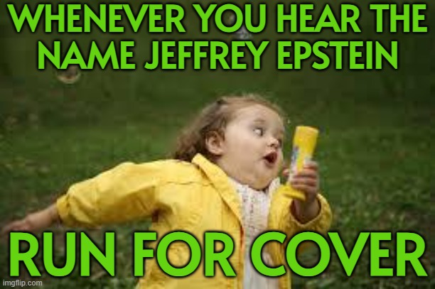 Whenever You Hear The Name Jeffrey Epstein; Run For Cover | WHENEVER YOU HEAR THE
NAME JEFFREY EPSTEIN; RUN FOR COVER | image tagged in fat girl running,pedo,pedophiles,pedophilia,jeffrey epstein,donald trump | made w/ Imgflip meme maker