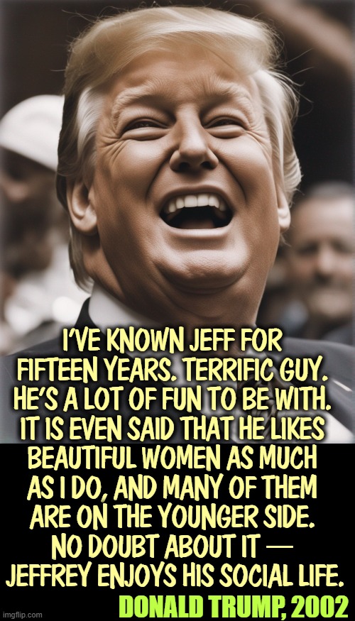 I'VE KNOWN JEFF FOR 
FIFTEEN YEARS. TERRIFIC GUY. 
HE'S A LOT OF FUN TO BE WITH. 
IT IS EVEN SAID THAT HE LIKES 
BEAUTIFUL WOMEN AS MUCH 
AS I DO, AND MANY OF THEM 
ARE ON THE YOUNGER SIDE. 
NO DOUBT ABOUT IT — 
JEFFREY ENJOYS HIS SOCIAL LIFE. DONALD TRUMP, 2002 | image tagged in trump,jeffrey epstein,underage,ring,perv,friends | made w/ Imgflip meme maker