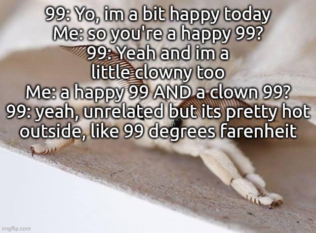 absolute cinema | 99: Yo, im a bit happy today
Me: so you're a happy 99?
99: Yeah and im a little clowny too
Me: a happy 99 AND a clown 99?
99: yeah, unrelated but its pretty hot outside, like 99 degrees farenheit | image tagged in moth | made w/ Imgflip meme maker