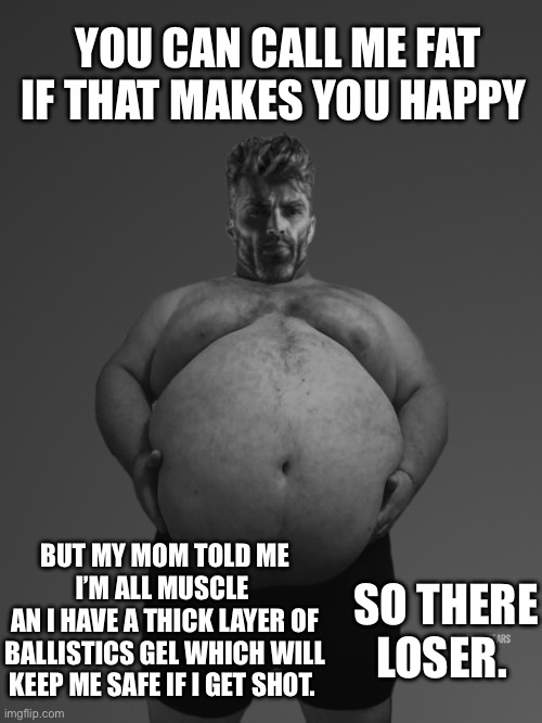 No armored vest needed | YOU CAN CALL ME FAT IF THAT MAKES YOU HAPPY; BUT MY MOM TOLD ME I’M ALL MUSCLE 
AN I HAVE A THICK LAYER OF BALLISTICS GEL WHICH WILL KEEP ME SAFE IF I GET SHOT. SO THERE LOSER. | image tagged in chunky gigachad | made w/ Imgflip meme maker