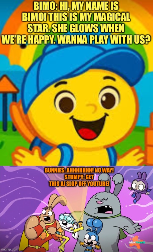 Bimooo VS Super Duper Bunnies | BIMO: HI, MY NAME IS BIMO! THIS IS MY MAGICAL STAR. SHE GLOWS WHEN WE’RE HAPPY. WANNA PLAY WITH US? BUNNIES: AHHHHHHH! NO WAY!
STUMPY: GET THIS AI SLOP OFF YOUTUBE! | image tagged in ai generated,ai slop,bimooo,bunnies,funny memes | made w/ Imgflip meme maker